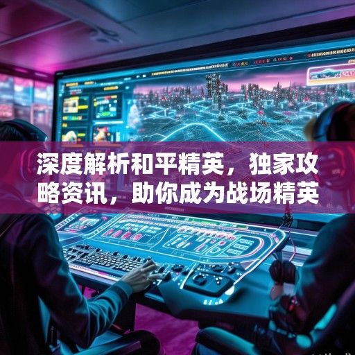 深度解析和平精英，独家攻略资讯，助你成为战场精英！