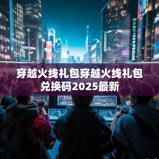 穿越火线全新游戏礼包资讯，畅享无限火力，赢取丰厚奖励！
