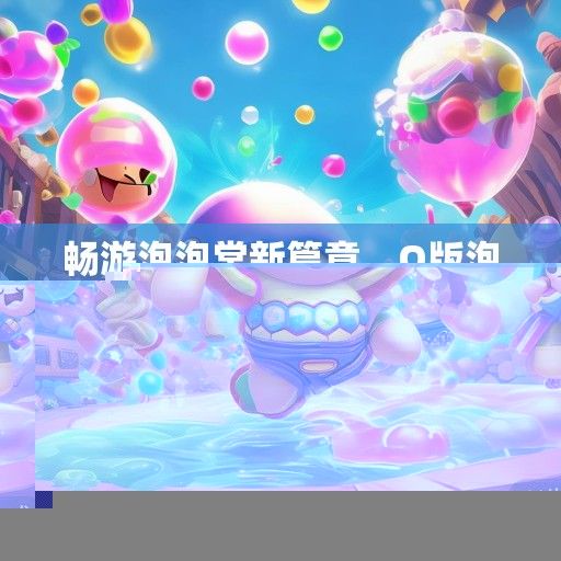畅游泡泡堂新篇章，Q版泡泡堂6无敌版震撼来袭，全新资讯解读！