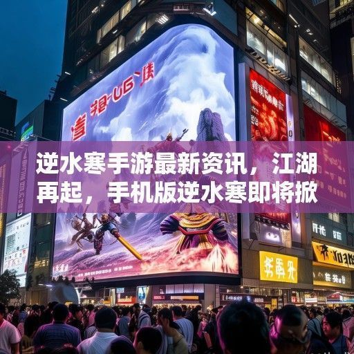 逆水寒手游最新资讯，江湖再起，手机版逆水寒即将掀起热潮