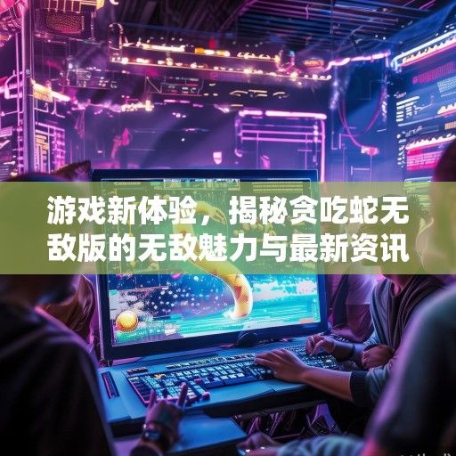 游戏新体验，揭秘贪吃蛇无敌版的无敌魅力与最新资讯！