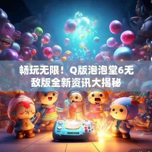 畅玩无限！Q版泡泡堂6无敌版全新资讯大揭秘