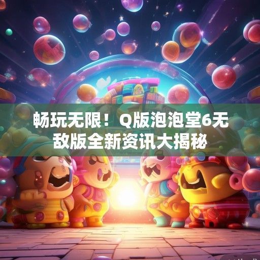 畅玩无限！Q版泡泡堂6无敌版全新资讯大揭秘