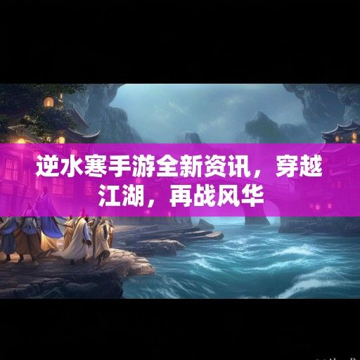 逆水寒手游全新资讯，穿越江湖，再战风华