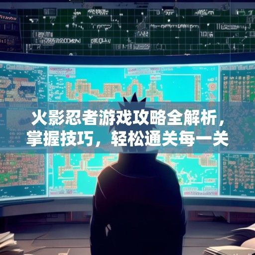 火影忍者游戏攻略全解析，掌握技巧，轻松通关每一关！