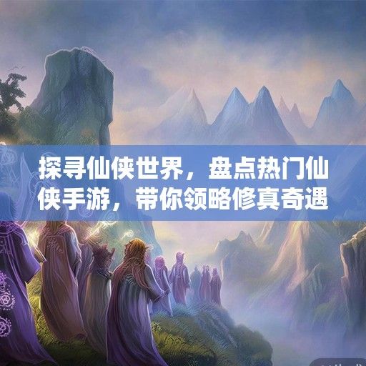 探寻仙侠世界，盘点热门仙侠手游，带你领略修真奇遇！