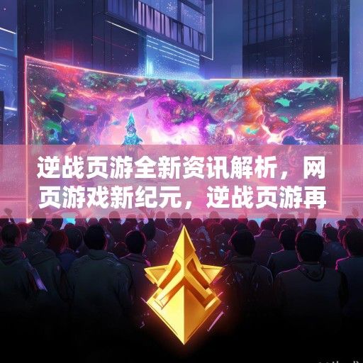 逆战页游全新资讯解析，网页游戏新纪元，逆战页游再掀热潮