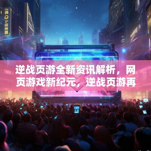 逆战页游全新资讯解析，网页游戏新纪元，逆战页游再掀热潮