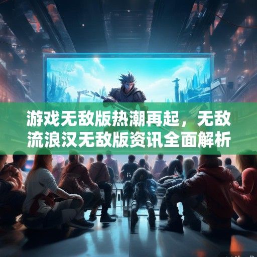 游戏无敌版热潮再起，无敌流浪汉无敌版资讯全面解析，畅游无界新体验！