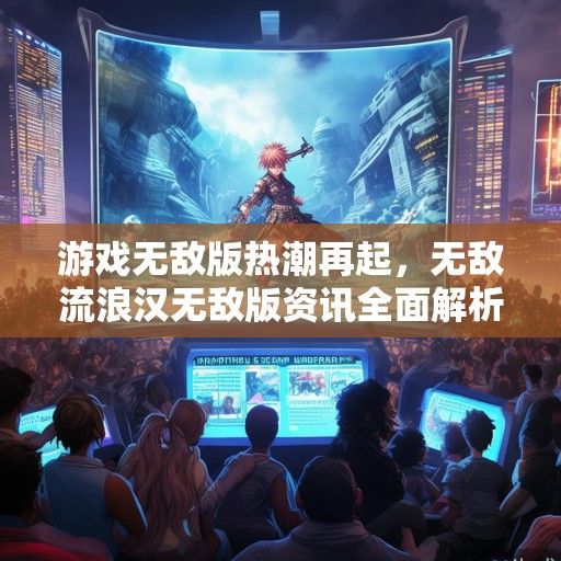 游戏无敌版热潮再起，无敌流浪汉无敌版资讯全面解析，畅游无界新体验！