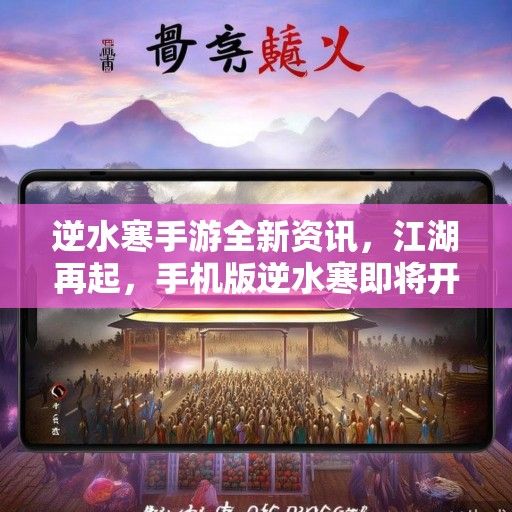 逆水寒手游全新资讯，江湖再起，手机版逆水寒即将开启新篇章！
