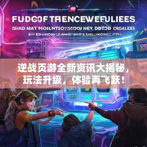 逆战页游全新资讯大揭秘，玩法升级，体验再飞跃！