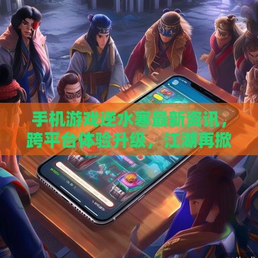手机游戏逆水寒最新资讯，跨平台体验升级，江湖再掀波澜