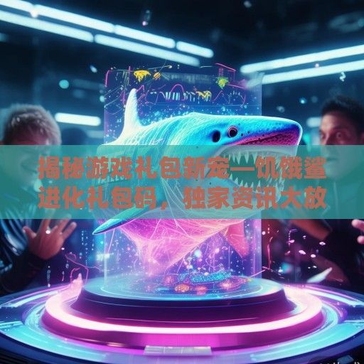 揭秘游戏礼包新宠—饥饿鲨进化礼包码，独家资讯大放送！
