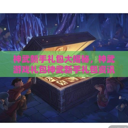 神武新手礼包大揭秘，神武游戏礼包神武新手礼包资讯全面解读！