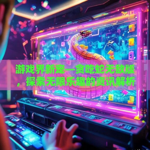 游戏界新宠—贪吃蛇无敌版，探索无限乐趣的资讯解析