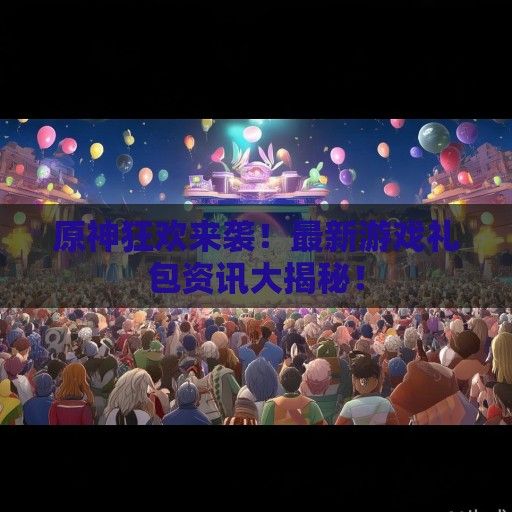 原神狂欢来袭！最新游戏礼包资讯大揭秘！