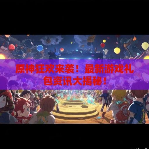 原神狂欢来袭！最新游戏礼包资讯大揭秘！