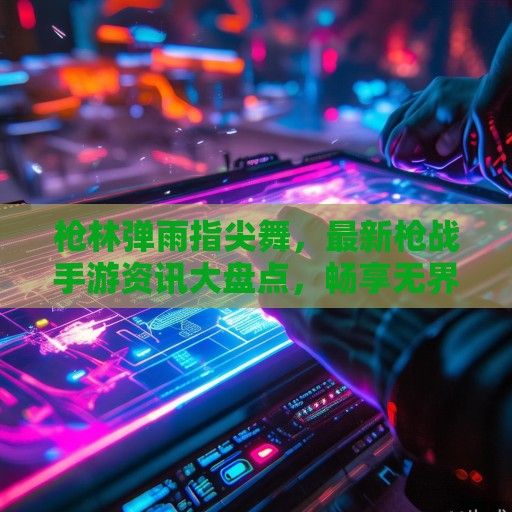 枪林弹雨指尖舞，最新枪战手游资讯大盘点，畅享无界竞技盛宴！