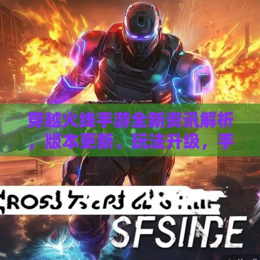 穿越火线手游全新资讯解析，版本更新、玩法升级，手机战场再燃战火！
