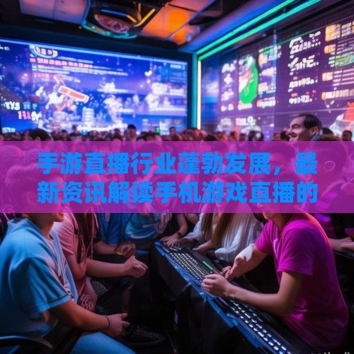 手游直播行业蓬勃发展，最新资讯解读手机游戏直播的盛况