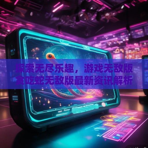 探索无尽乐趣，游戏无敌版贪吃蛇无敌版最新资讯解析及玩法攻略