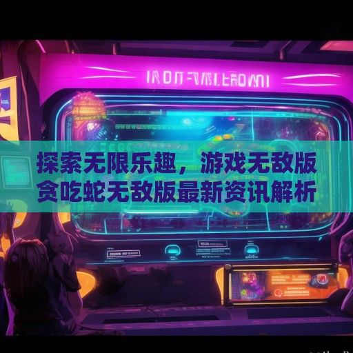 探索无限乐趣，游戏无敌版贪吃蛇无敌版最新资讯解析及攻略分享