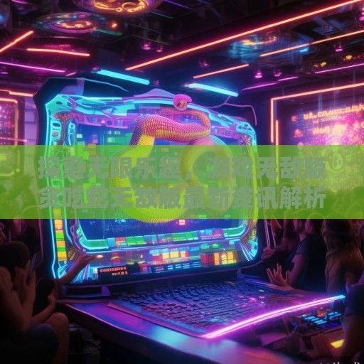 探索无限乐趣，游戏无敌版贪吃蛇无敌版最新资讯解析及攻略分享